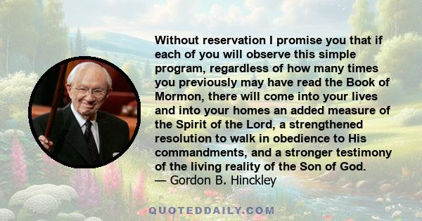 Without reservation I promise you that if each of you will observe this simple program, regardless of how many times you previously may have read the Book of Mormon, there will come into your lives and into your homes