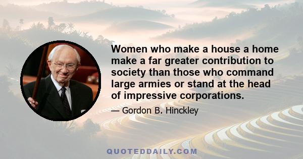 Women who make a house a home make a far greater contribution to society than those who command large armies or stand at the head of impressive corporations.