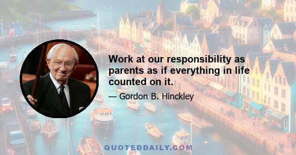 Work at our responsibility as parents as if everything in life counted on it.