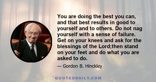 You are doing the best you can, and that best results in good to yourself and to others. Do not nag yourself with a sense of failure. Get on your knees and ask for the blessings of the Lord;then stand on your feet and