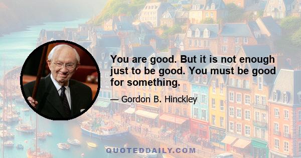 You are good. But it is not enough just to be good. You must be good for something.