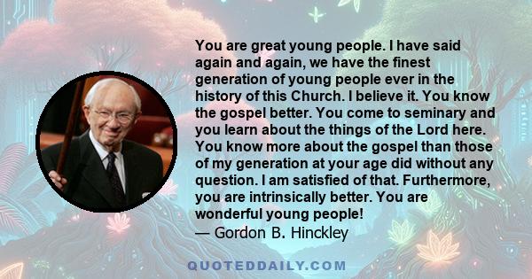 You are great young people. I have said again and again, we have the finest generation of young people ever in the history of this Church. I believe it. You know the gospel better. You come to seminary and you learn