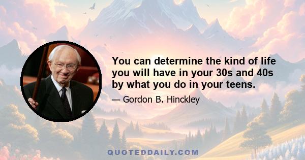 You can determine the kind of life you will have in your 30s and 40s by what you do in your teens.