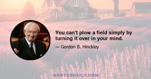 You can't plow a field simply by turning it over in your mind.