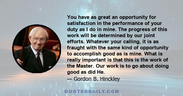 You have as great an opportunity for satisfaction in the performance of your duty as I do in mine. The progress of this work will be determined by our joint efforts. Whatever your calling, it is as fraught with the same 