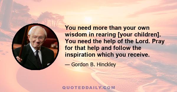 You need more than your own wisdom in rearing [your children]. You need the help of the Lord. Pray for that help and follow the inspiration which you receive.