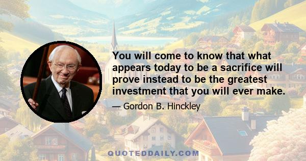 You will come to know that what appears today to be a sacrifice will prove instead to be the greatest investment that you will ever make.