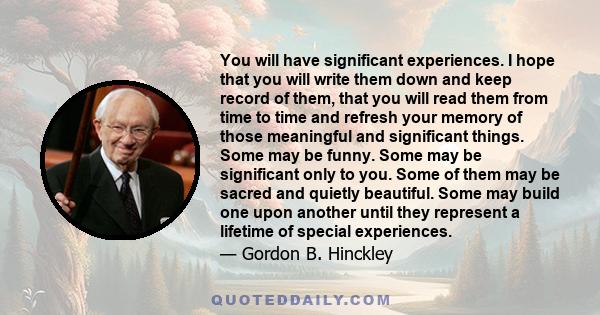 You will have significant experiences. I hope that you will write them down and keep record of them, that you will read them from time to time and refresh your memory of those meaningful and significant things. Some may 