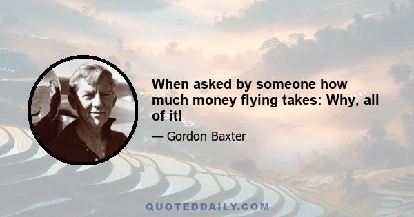 When asked by someone how much money flying takes: Why, all of it!