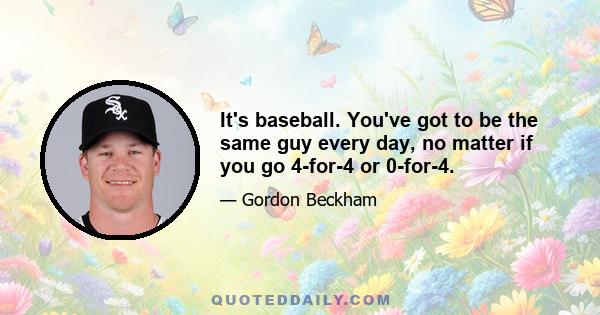 It's baseball. You've got to be the same guy every day, no matter if you go 4-for-4 or 0-for-4.