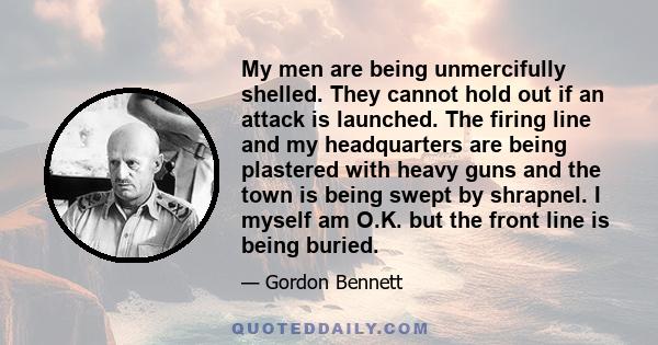 My men are being unmercifully shelled. They cannot hold out if an attack is launched. The firing line and my headquarters are being plastered with heavy guns and the town is being swept by shrapnel. I myself am O.K. but 