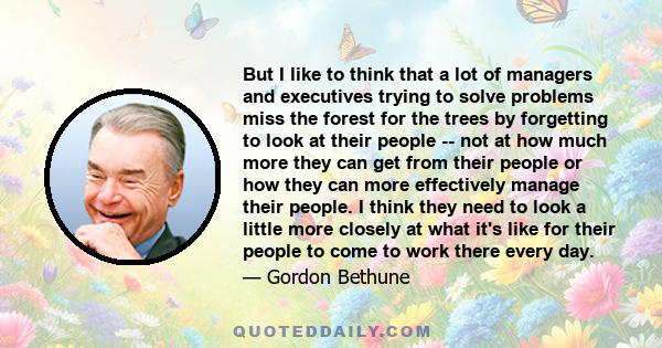 But I like to think that a lot of managers and executives trying to solve problems miss the forest for the trees by forgetting to look at their people -- not at how much more they can get from their people or how they