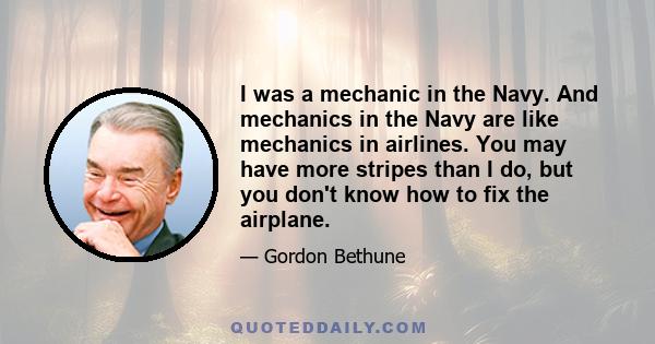 I was a mechanic in the Navy. And mechanics in the Navy are like mechanics in airlines. You may have more stripes than I do, but you don't know how to fix the airplane.