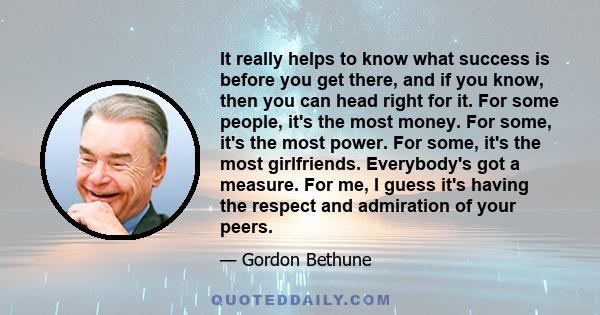 It really helps to know what success is before you get there, and if you know, then you can head right for it. For some people, it's the most money. For some, it's the most power. For some, it's the most girlfriends.