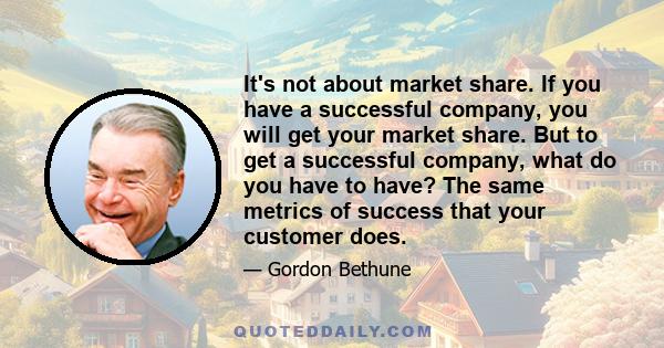 It's not about market share. If you have a successful company, you will get your market share. But to get a successful company, what do you have to have? The same metrics of success that your customer does.