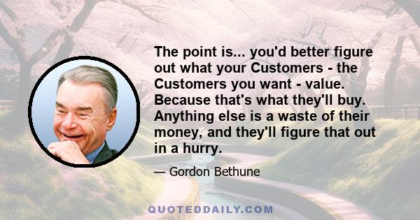 The point is... you'd better figure out what your Customers - the Customers you want - value. Because that's what they'll buy. Anything else is a waste of their money, and they'll figure that out in a hurry.