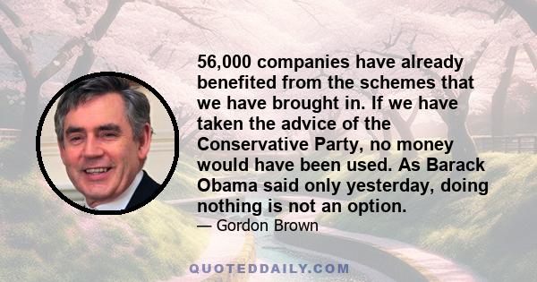 56,000 companies have already benefited from the schemes that we have brought in. If we have taken the advice of the Conservative Party, no money would have been used. As Barack Obama said only yesterday, doing nothing