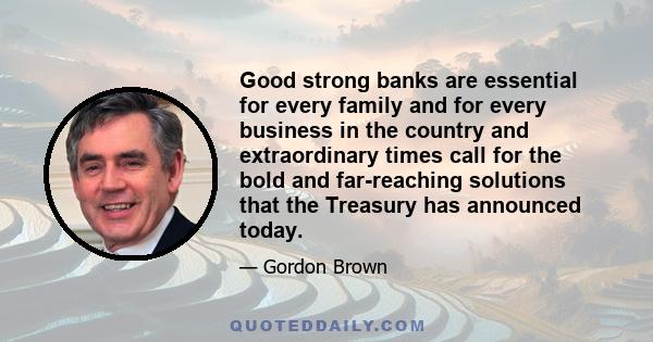 Good strong banks are essential for every family and for every business in the country and extraordinary times call for the bold and far-reaching solutions that the Treasury has announced today.