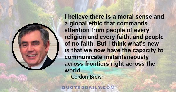 I believe there is a moral sense and a global ethic that commands attention from people of every religion and every faith, and people of no faith. But I think what's new is that we now have the capacity to communicate