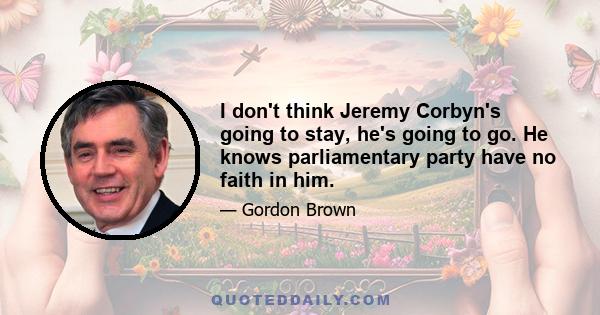 I don't think Jeremy Corbyn's going to stay, he's going to go. He knows parliamentary party have no faith in him.