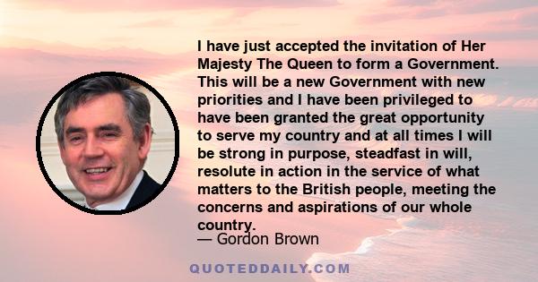 I have just accepted the invitation of Her Majesty The Queen to form a Government. This will be a new Government with new priorities and I have been privileged to have been granted the great opportunity to serve my