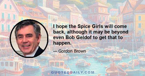 I hope the Spice Girls will come back, although it may be beyond even Bob Geldof to get that to happen.