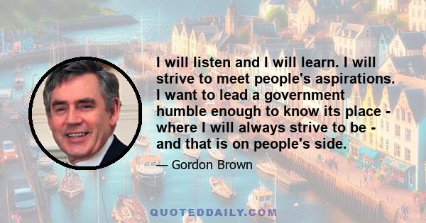 I will listen and I will learn. I will strive to meet people's aspirations. I want to lead a government humble enough to know its place - where I will always strive to be - and that is on people's side.