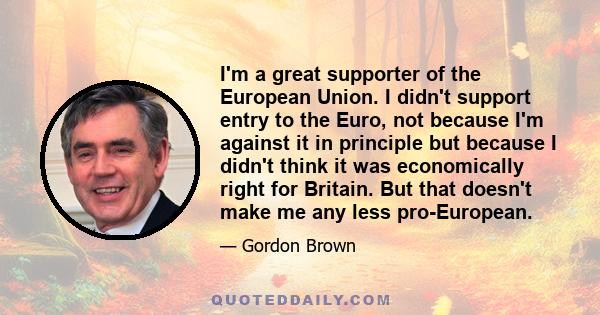 I'm a great supporter of the European Union. I didn't support entry to the Euro, not because I'm against it in principle but because I didn't think it was economically right for Britain. But that doesn't make me any