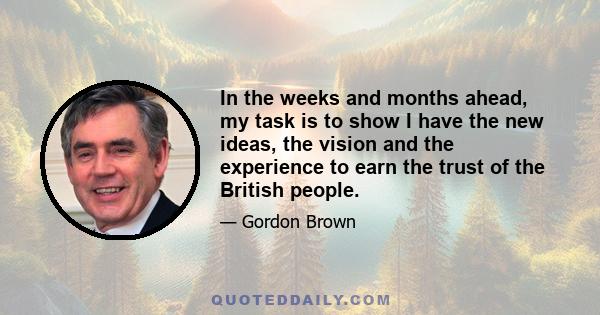 In the weeks and months ahead, my task is to show I have the new ideas, the vision and the experience to earn the trust of the British people.