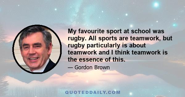 My favourite sport at school was rugby. All sports are teamwork, but rugby particularly is about teamwork and I think teamwork is the essence of this.