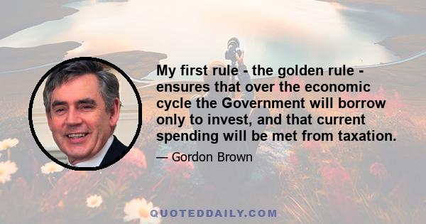 My first rule - the golden rule - ensures that over the economic cycle the Government will borrow only to invest, and that current spending will be met from taxation.