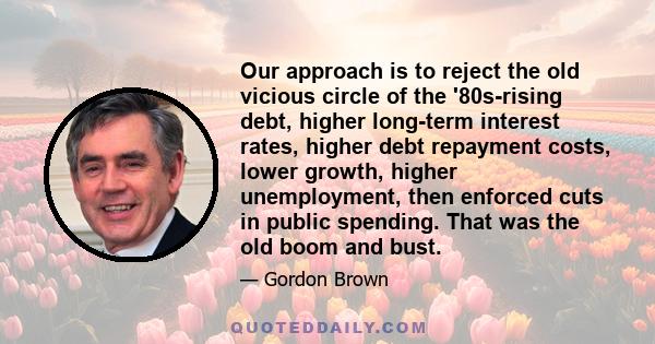 Our approach is to reject the old vicious circle of the '80s-rising debt, higher long-term interest rates, higher debt repayment costs, lower growth, higher unemployment, then enforced cuts in public spending. That was