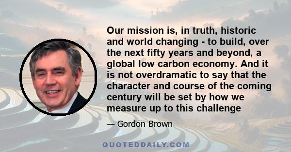 Our mission is, in truth, historic and world changing - to build, over the next fifty years and beyond, a global low carbon economy. And it is not overdramatic to say that the character and course of the coming century