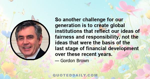 So another challenge for our generation is to create global institutions that reflect our ideas of fairness and responsibility, not the ideas that were the basis of the last stage of financial development over these