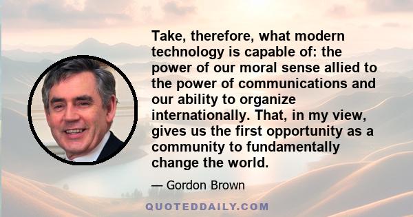 Take, therefore, what modern technology is capable of: the power of our moral sense allied to the power of communications and our ability to organize internationally. That, in my view, gives us the first opportunity as