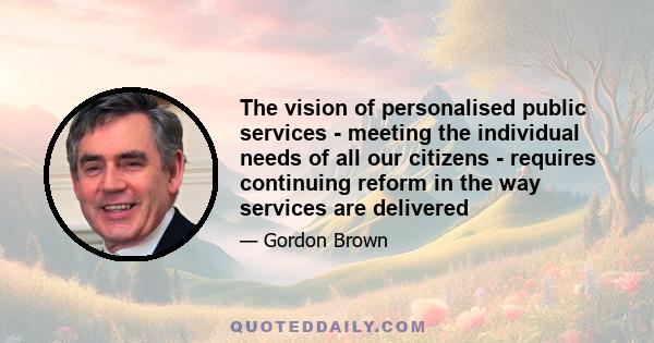 The vision of personalised public services - meeting the individual needs of all our citizens - requires continuing reform in the way services are delivered