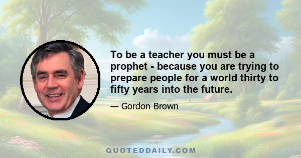 To be a teacher you must be a prophet - because you are trying to prepare people for a world thirty to fifty years into the future.