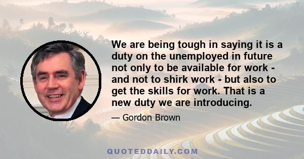 We are being tough in saying it is a duty on the unemployed in future not only to be available for work - and not to shirk work - but also to get the skills for work. That is a new duty we are introducing.