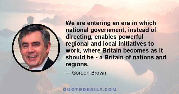 We are entering an era in which national government, instead of directing, enables powerful regional and local initiatives to work, where Britain becomes as it should be - a Britain of nations and regions.