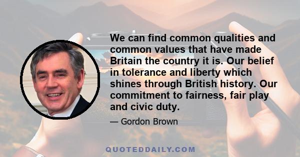 We can find common qualities and common values that have made Britain the country it is. Our belief in tolerance and liberty which shines through British history. Our commitment to fairness, fair play and civic duty.