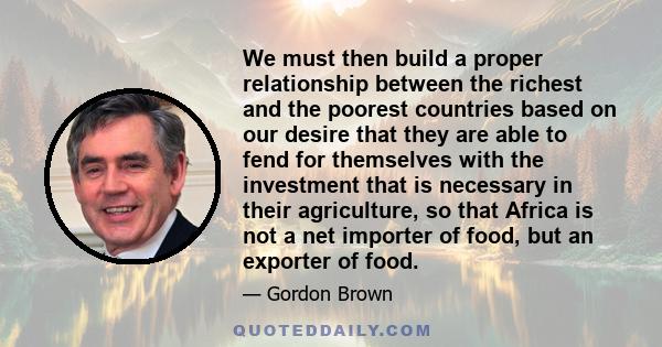 We must then build a proper relationship between the richest and the poorest countries based on our desire that they are able to fend for themselves with the investment that is necessary in their agriculture, so that