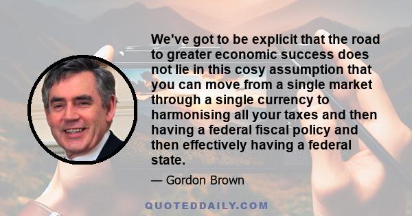 We've got to be explicit that the road to greater economic success does not lie in this cosy assumption that you can move from a single market through a single currency to harmonising all your taxes and then having a