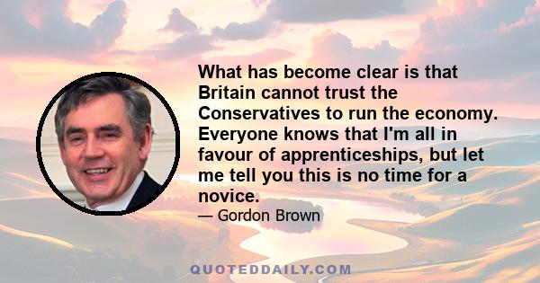 What has become clear is that Britain cannot trust the Conservatives to run the economy. Everyone knows that I'm all in favour of apprenticeships, but let me tell you this is no time for a novice.