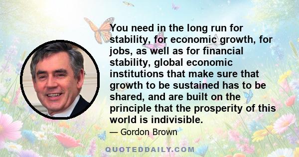 You need in the long run for stability, for economic growth, for jobs, as well as for financial stability, global economic institutions that make sure that growth to be sustained has to be shared, and are built on the