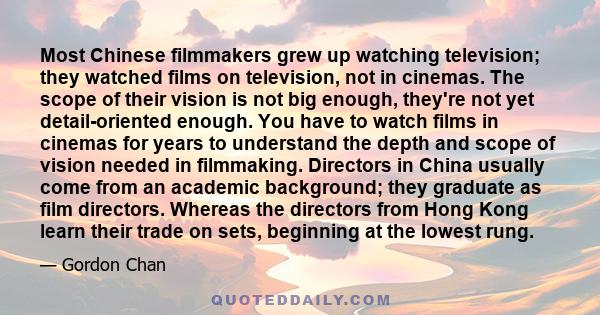 Most Chinese filmmakers grew up watching television; they watched films on television, not in cinemas. The scope of their vision is not big enough, they're not yet detail-oriented enough. You have to watch films in