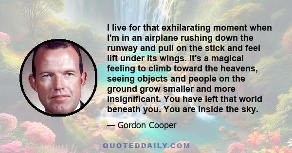 I live for that exhilarating moment when I'm in an airplane rushing down the runway and pull on the stick and feel lift under its wings. It's a magical feeling to climb toward the heavens, seeing objects and people on