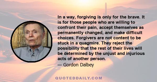 In a way, forgiving is only for the brave. It is for those people who are willing to confront their pain, accept themselves as permanently changed, and make difficult choices. Forgivers are not content to be stuck in a