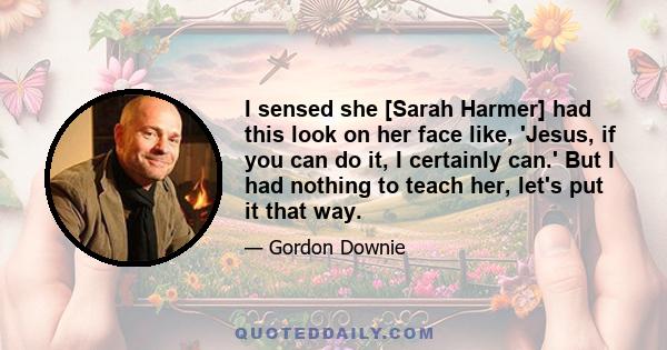 I sensed she [Sarah Harmer] had this look on her face like, 'Jesus, if you can do it, I certainly can.' But I had nothing to teach her, let's put it that way.