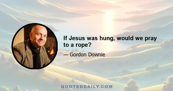 If Jesus was hung, would we pray to a rope?