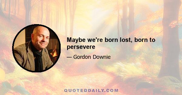 Maybe we're born lost, born to persevere